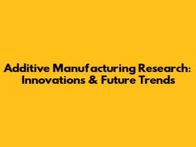Additive Manufacturing Research: Innovations & Future Trends