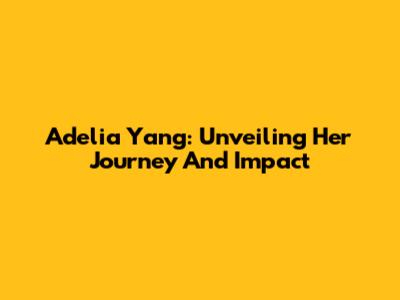 Adelia Yang: Unveiling Her Journey And Impact