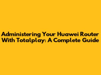 Administering Your Huawei Router With Totalplay: A Complete Guide