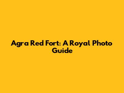 Agra Red Fort: A Royal Photo Guide