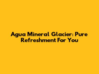 Agua Mineral Glacier: Pure Refreshment For You