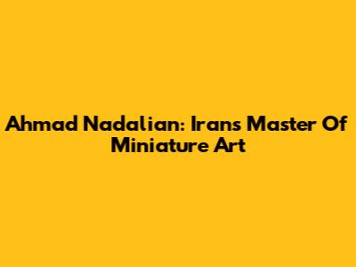 Ahmad Nadalian: Iran's Master Of Miniature Art