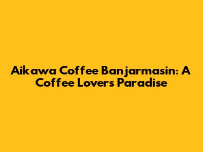 Aikawa Coffee Banjarmasin: A Coffee Lover's Paradise