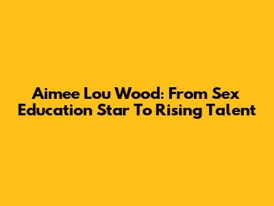 Aimee Lou Wood: From Sex Education Star To Rising Talent