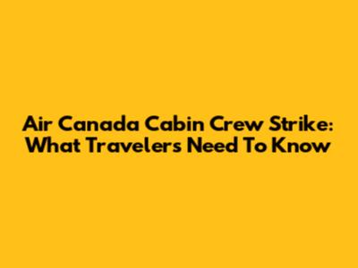 Air Canada Cabin Crew Strike: What Travelers Need To Know