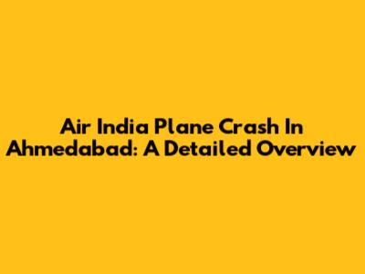 Air India Plane Crash In Ahmedabad: A Detailed Overview