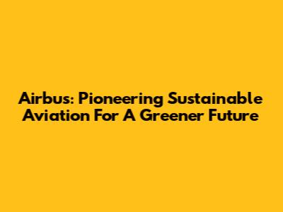 Airbus: Pioneering Sustainable Aviation For A Greener Future