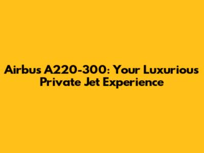Airbus A220-300: Your Luxurious Private Jet Experience
