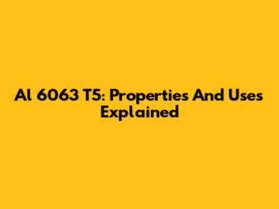 Al 6063 T5: Properties And Uses Explained