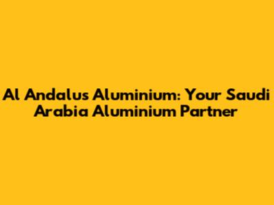 Al Andalus Aluminium: Your Saudi Arabia Aluminium Partner