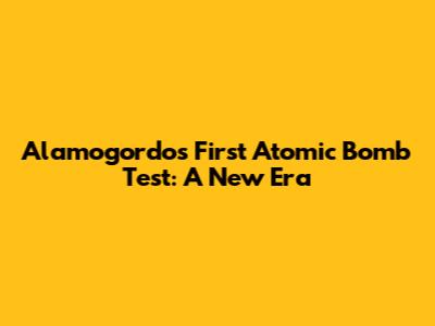 Alamogordo's First Atomic Bomb Test: A New Era