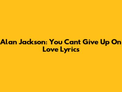Alan Jackson: You Can't Give Up On Love Lyrics