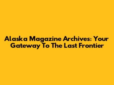 Alaska Magazine Archives: Your Gateway To The Last Frontier