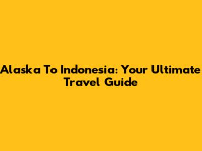 Alaska To Indonesia: Your Ultimate Travel Guide