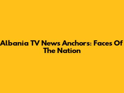 Albania TV News Anchors: Faces Of The Nation