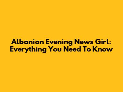 Albanian Evening News Girl: Everything You Need To Know
