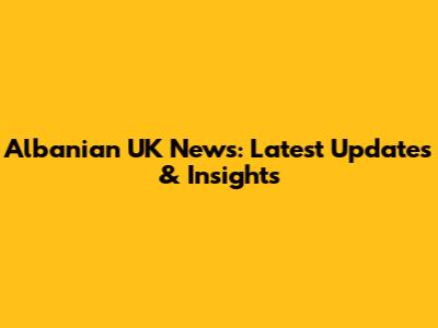 Albanian UK News: Latest Updates & Insights