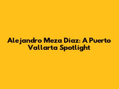 Alejandro Meza Diaz: A Puerto Vallarta Spotlight