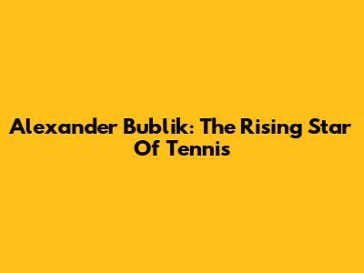 Alexander Bublik: The Rising Star Of Tennis