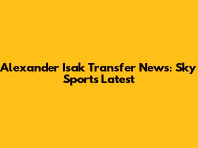 Alexander Isak Transfer News: Sky Sports Latest