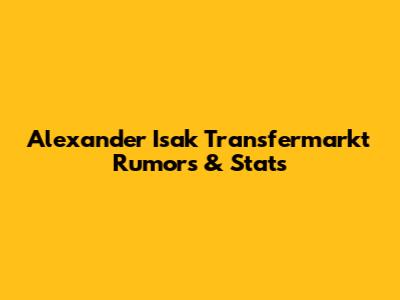 Alexander Isak Transfermarkt Rumors & Stats