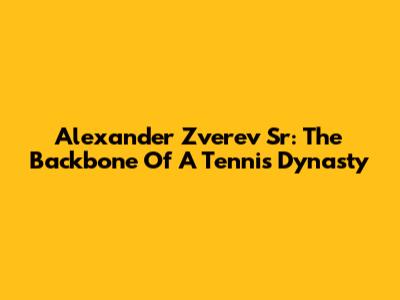 Alexander Zverev Sr: The Backbone Of A Tennis Dynasty