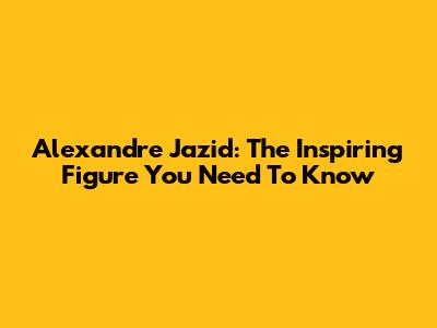 Alexandre Jazid: The Inspiring Figure You Need To Know