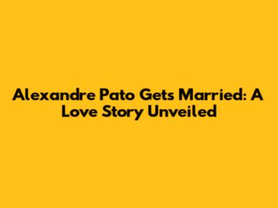 Alexandre Pato Gets Married: A Love Story Unveiled
