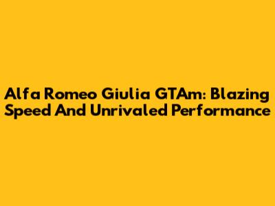 Alfa Romeo Giulia GTAm: Blazing Speed And Unrivaled Performance