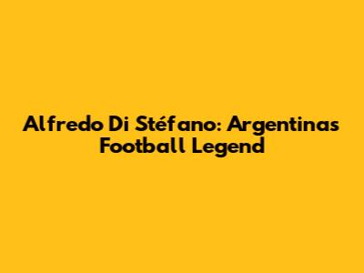Alfredo Di Stéfano: Argentina's Football Legend
