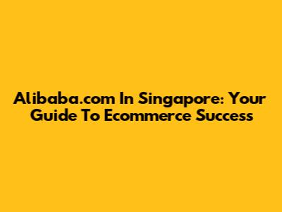 Alibaba.com In Singapore: Your Guide To Ecommerce Success