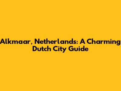 Alkmaar, Netherlands: A Charming Dutch City Guide