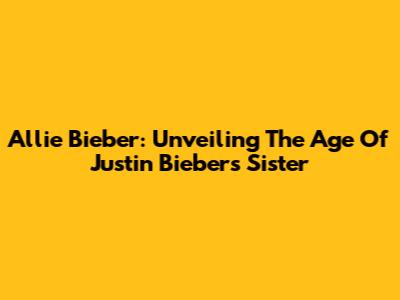 Allie Bieber: Unveiling The Age Of Justin Bieber's Sister