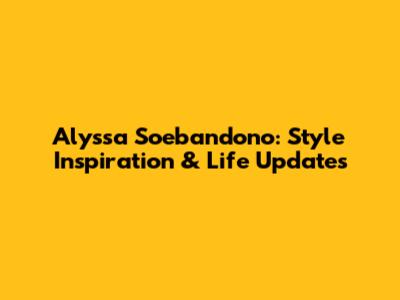 Alyssa Soebandono: Style Inspiration & Life Updates