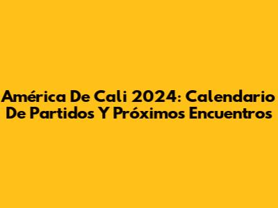 América De Cali 2024: Calendario De Partidos Y Próximos Encuentros