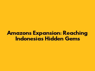 Amazon's Expansion: Reaching Indonesia's Hidden Gems