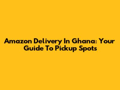 Amazon Delivery In Ghana: Your Guide To Pickup Spots