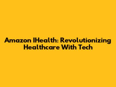 Amazon IHealth: Revolutionizing Healthcare With Tech