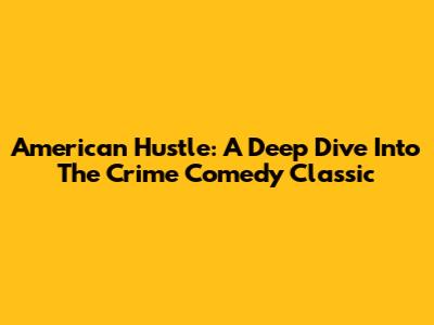 American Hustle: A Deep Dive Into The Crime Comedy Classic