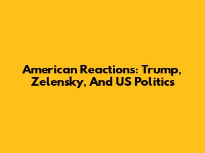 American Reactions: Trump, Zelensky, And US Politics
