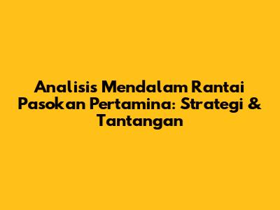 Analisis Mendalam Rantai Pasokan Pertamina: Strategi & Tantangan
