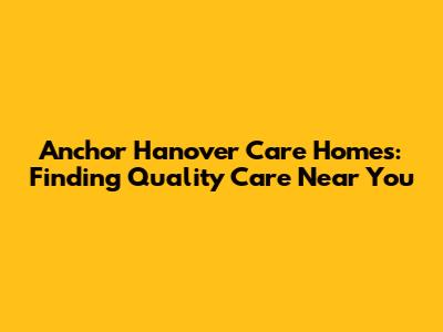 Anchor Hanover Care Homes: Finding Quality Care Near You