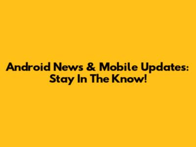 Android News & Mobile Updates: Stay In The Know!