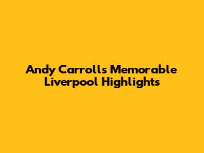 Andy Carroll's Memorable Liverpool Highlights