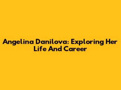 Angelina Danilova: Exploring Her Life And Career
