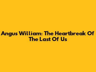 Angus William: The Heartbreak Of The Last Of Us