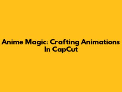 Anime Magic: Crafting Animations In CapCut