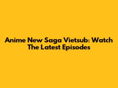 Anime New Saga Vietsub: Watch The Latest Episodes