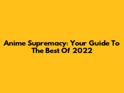 Anime Supremacy: Your Guide To The Best Of 2022
