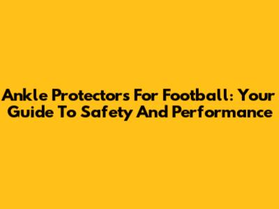 Ankle Protectors For Football: Your Guide To Safety And Performance